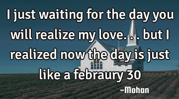 I just waiting for the day you will realize my love... but i realized now the day is just like a