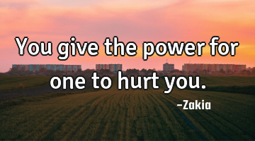 You give the power for one to hurt you.