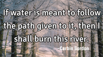 If water is meant to follow the path given to it, then I shall burn this river.