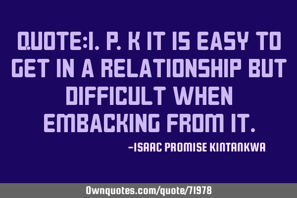 QUOTE:I.P.K It is easy to get in a relationship but difficult when embacking from