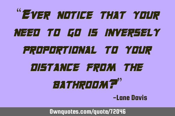 “Ever notice that your need to go is inversely proportional to your distance from the bathroom?”