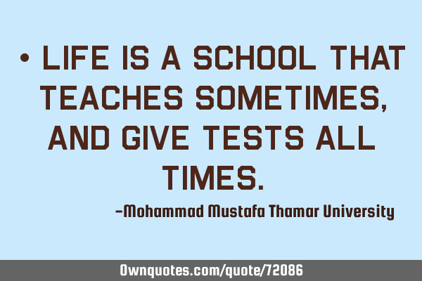 • Life is a school that teaches sometimes, and give tests all