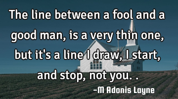 The line between a fool and a good man, is a very thin one, but it's a line i draw, i start, and
