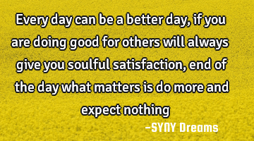 Every day can be a better day, if you are doing good for others will always give you soulful