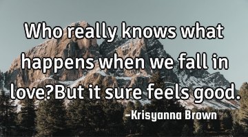 Who really knows what happens when we fall in love?But it sure feels good.
