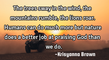 The trees sway in the wind,the mountains rumble,the lions roar.Humans can do much more but nature