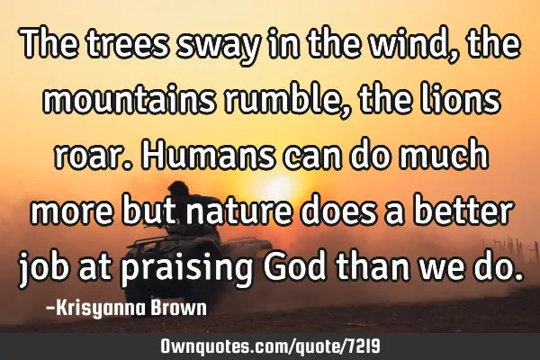 The trees sway in the wind,the mountains rumble,the lions roar.Humans can do much more but nature