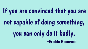 If you are convinced that you are not capable of doing something, you can only do it badly.