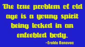 The true problem of old age is a young spirit being locked in an enfeebled body.