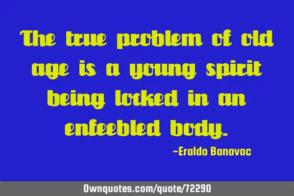 The true problem of old age is a young spirit being locked in an enfeebled