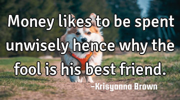 Money likes to be spent unwisely hence why the fool is his best friend.