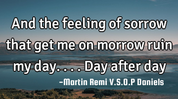 And the feeling of sorrow that get me on morrow ruin my day.... Day after day