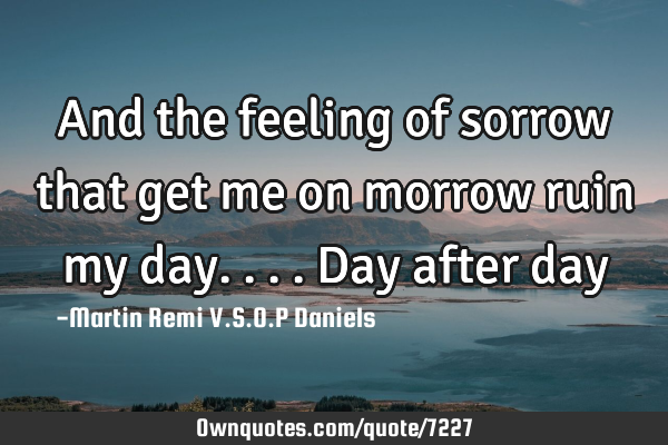 And the feeling of sorrow that get me on morrow ruin my day.... Day after