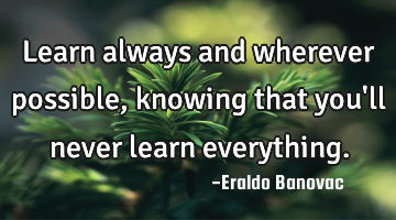 Learn always and wherever possible, knowing that you