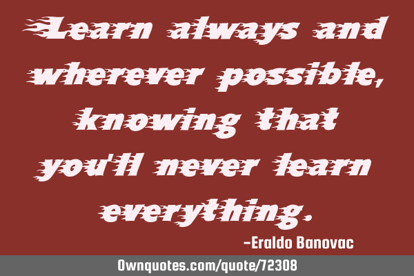 Learn always and wherever possible, knowing that you