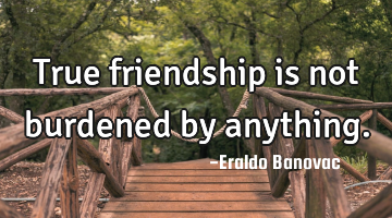 True friendship is not burdened by anything.