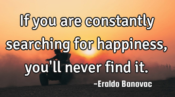 If you are constantly searching for happiness, you