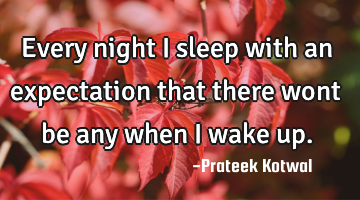 Every night i sleep with an expectation that there wont be any when i wake up.