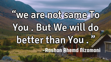 “we are not same To You . But We will do better than You .”