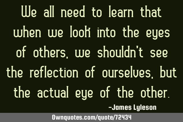 We all need to learn that when we look into the eyes of others, we shouldn