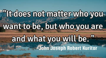 "It does not matter who you want to be, but who you are and what you will be."