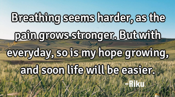 Breathing seems harder, as the pain grows stronger. But with everyday, so is my hope growing, and