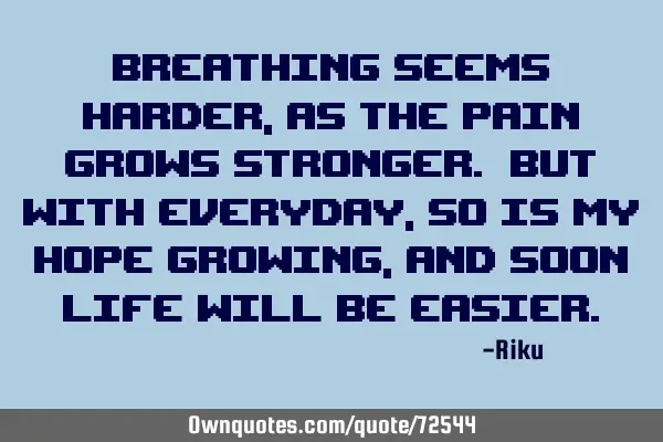 Breathing seems harder, as the pain grows stronger. But with everyday, so is my hope growing, and