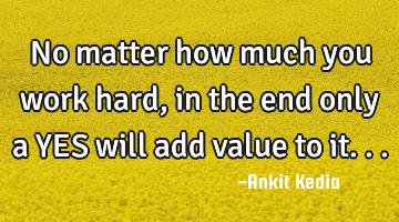 No matter how much you work hard, in the end only a YES will add value to it...