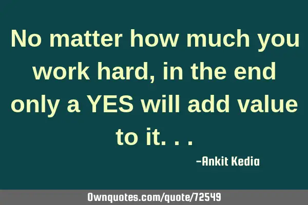 No matter how much you work hard, in the end only a YES will add value to