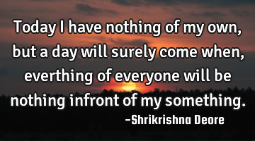 Today I have nothing of my own, but a day will surely come when, everthing of everyone will be