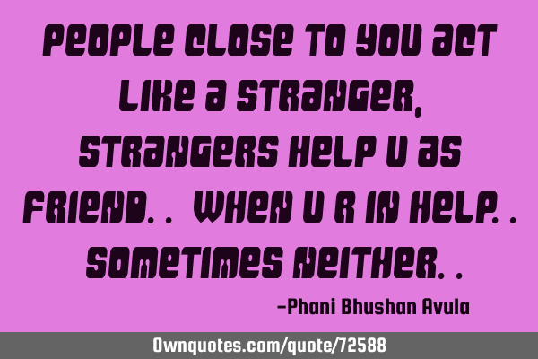 People close to you act like a stranger, strangers help u as friend.. When u r in help.. Sometimes