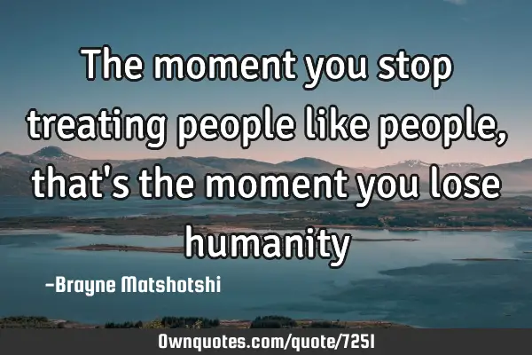 The moment you stop treating people like people, that