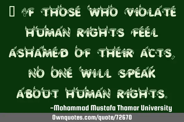 • If those who violate human rights feel ashamed of their acts, no one will speak about human