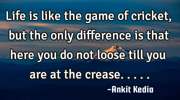 Life is like the game of cricket, but the only difference is that here you do not loose till you