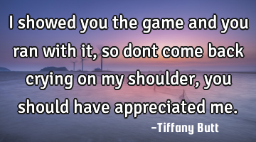 I showed you the game and you ran with it, so dont come back crying on my shoulder, you should have
