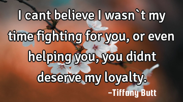 I cant believe i wasn`t my time fighting for you, or even helping you, you didnt deserve my loyalty.