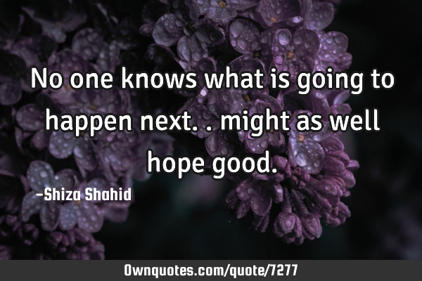 No one knows what is going to happen next.. might as well hope