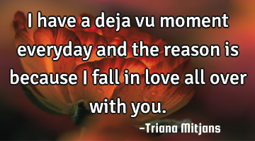 I have a deja vu moment everyday and the reason is because I fall in love all over with you.