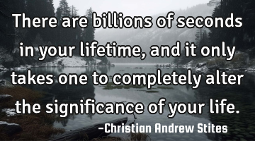 There are billions of seconds in your lifetime, and it only takes one to completely alter the