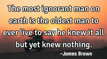 The most ignorant man on earth is the oldest man to ever live to say he knew it all but yet knew
