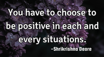 You have to choose to be positive in each and every situations.