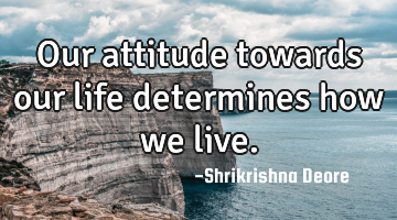Our attitude towards our life determines how we live.