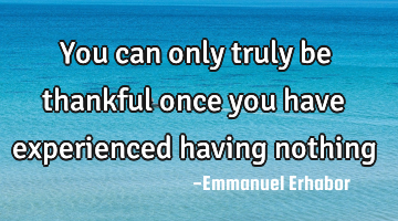 You can only truly be thankful once you have experienced having