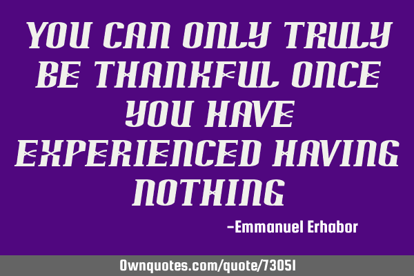 You can only truly be thankful once you have experienced having