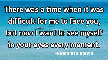 There was a time when it was difficult for me to face you,but now i want to see myself in your eyes