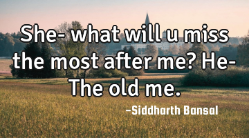 She- what will u miss the most after me? He- The old me.