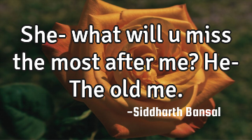She- what will u miss the most after me? He- The old me.