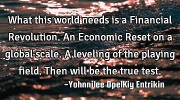 What this world needs is a Financial Revolution. An Economic Reset on a global scale. A leveling of