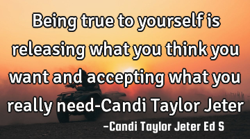 Being true to yourself is releasing what you think you want and accepting what you really need-C