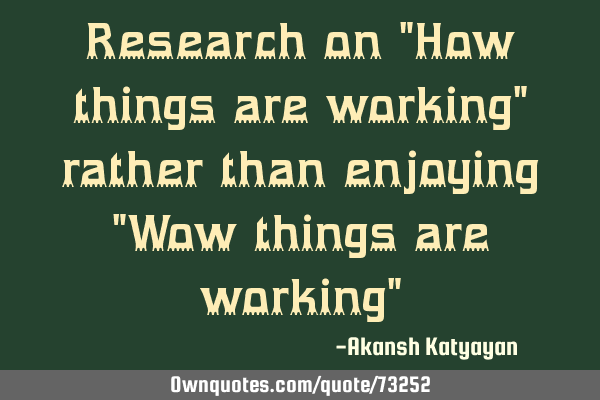 Research on "How things are working" rather than enjoying "Wow things are working"